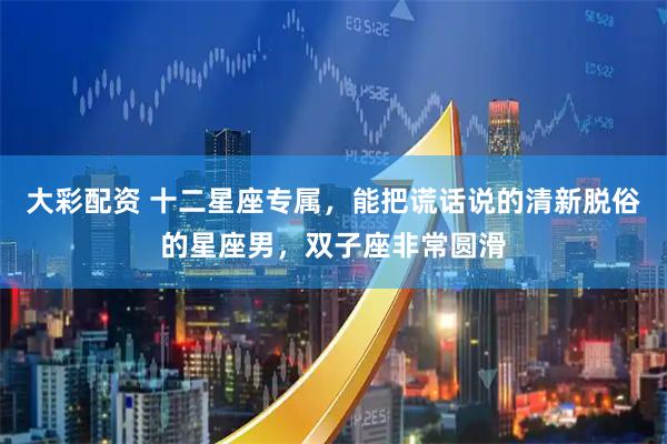 大彩配资 十二星座专属，能把谎话说的清新脱俗的星座男，双子座非常圆滑