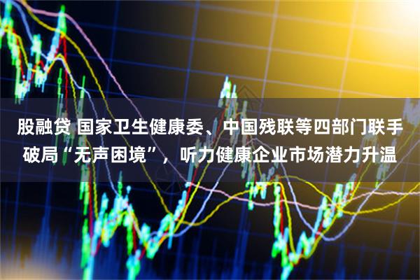 股融贷 国家卫生健康委、中国残联等四部门联手破局“无声困境”，听力健康企业市场潜力升温