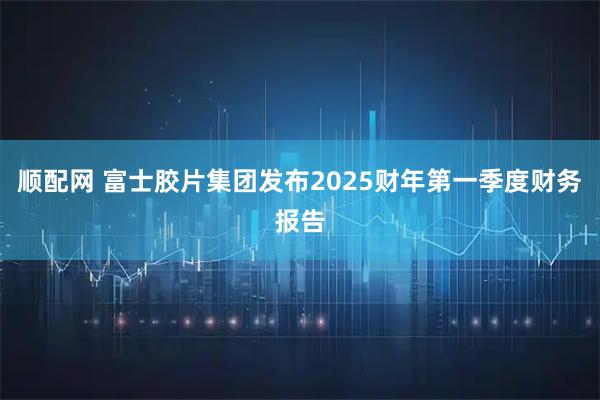 顺配网 富士胶片集团发布2025财年第一季度财务报告