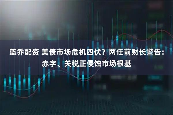 蓝乔配资 美债市场危机四伏？两任前财长警告：赤字、关税正侵蚀市场根基