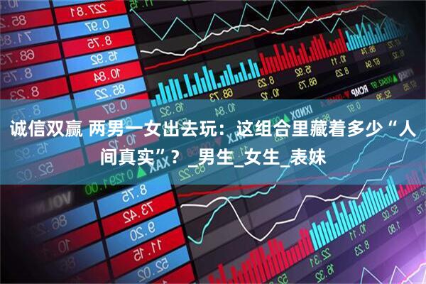 诚信双赢 两男一女出去玩：这组合里藏着多少“人间真实”？_男生_女生_表妹