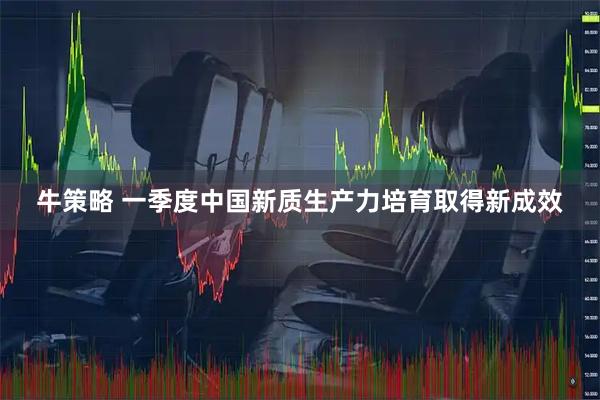 牛策略 一季度中国新质生产力培育取得新成效