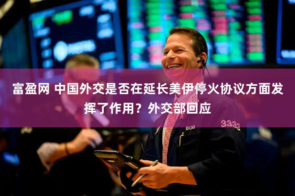 富盈网 中国外交是否在延长美伊停火协议方面发挥了作用？外交部回应