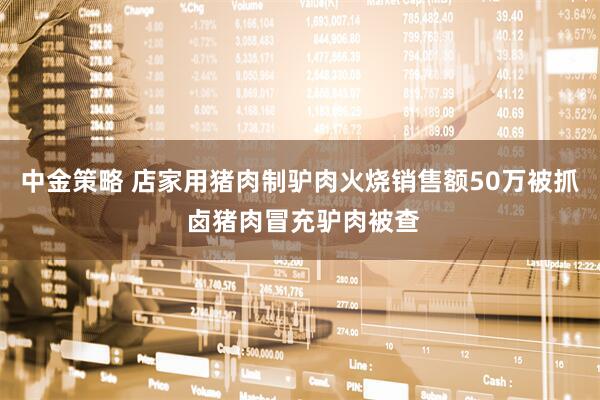 中金策略 店家用猪肉制驴肉火烧销售额50万被抓 卤猪肉冒充驴肉被查