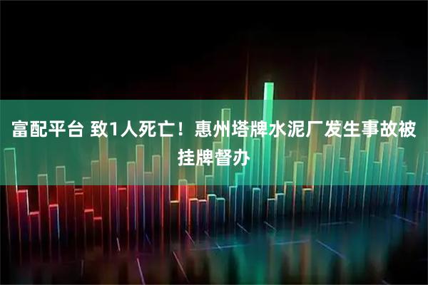 富配平台 致1人死亡！惠州塔牌水泥厂发生事故被挂牌督办