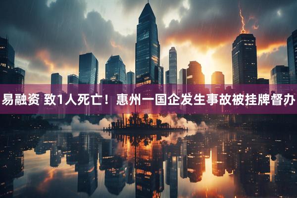 易融资 致1人死亡！惠州一国企发生事故被挂牌督办