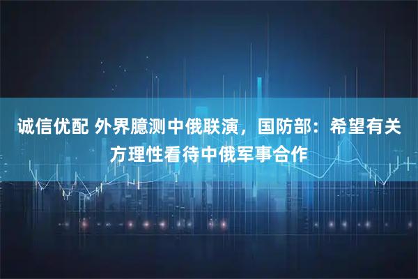 诚信优配 外界臆测中俄联演，国防部：希望有关方理性看待中俄军事合作