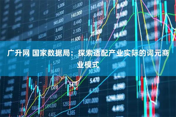 广升网 国家数据局：探索适配产业实际的词元商业模式