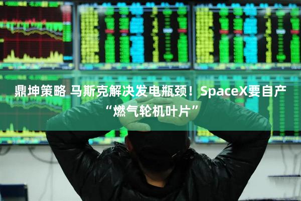 鼎坤策略 马斯克解决发电瓶颈！SpaceX要自产“燃气轮机叶片”
