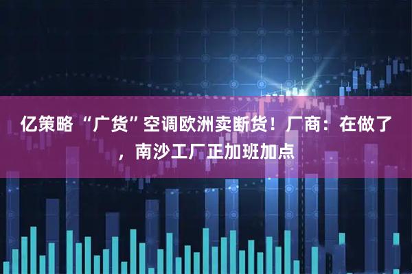 亿策略 “广货”空调欧洲卖断货！厂商：在做了，南沙工厂正加班加点